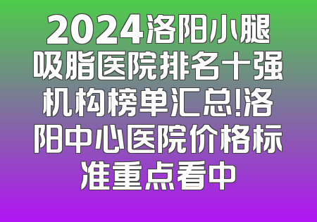 2024洛阳小腿吸脂医院排名十强机构榜单汇总！洛阳中心医院价格标准重点看中