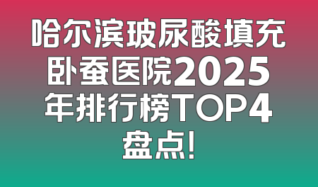 哈尔滨玻尿酸填充卧蚕医院2025年排行榜TOP4盘点！