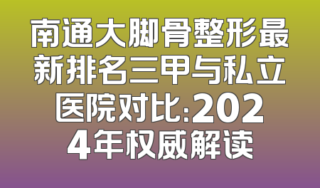 南通大脚骨整形最新排名三甲与私立医院对比：2024年权威解读