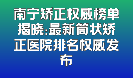 南宁矫正权威榜单揭晓：最新筒状矫正医院排名权威发布
