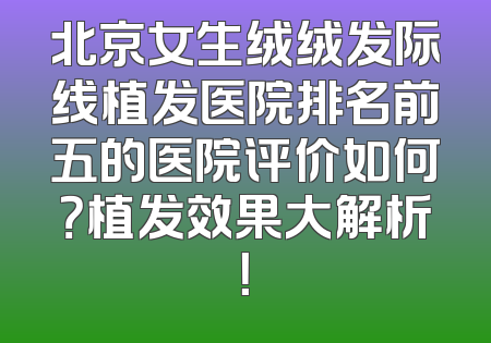 北京女生绒绒发际线植发医院排名前五的医院评价如何？植发效果大解析！