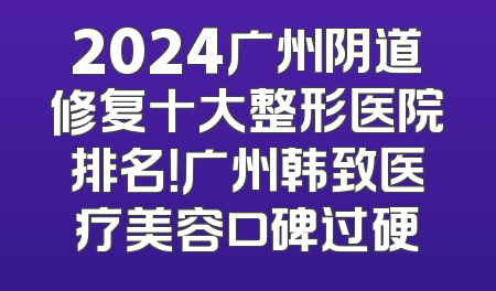 2024广州阴道修复十大整形医院排名！广州韩致医疗美容口碑过硬