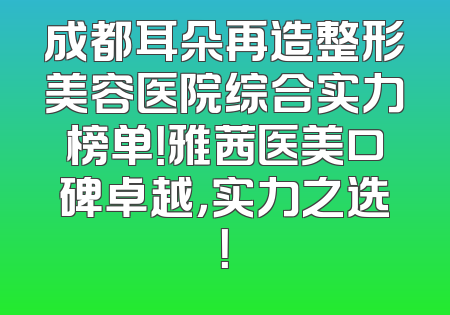 成都耳朵再造整形美容医院综合实力榜单！雅茜医美口碑卓越，实力之选！