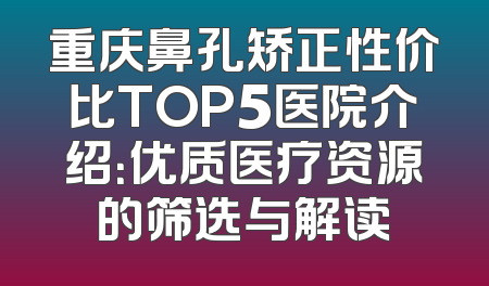重庆鼻孔矫正性价比TOP5医院介绍：优质医疗资源的筛选与解读