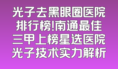 光子去黑眼圈医院排行榜！南通最佳三甲上榜星选医院光子技术实力解析
