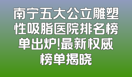 南宁五大公立雕塑性吸脂医院排名榜单出炉！最新权威榜单揭晓