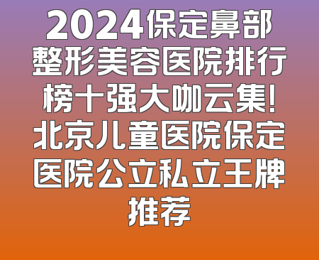 2024保定鼻部整形美容医院排行榜十强大咖云集！北京儿童医院保定医院公立私立王牌推荐