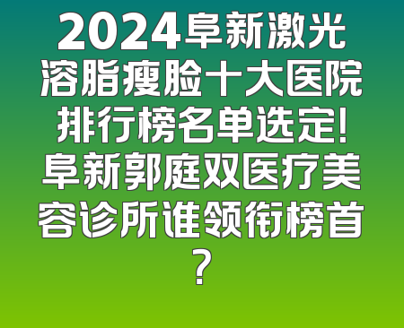 2024阜新激光溶脂瘦脸十大医院排行榜名单选定！阜新郭庭双医疗美容诊所谁领衔榜首？