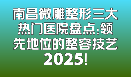 南昌微雕整形三大热门医院盘点：领先地位的整容技艺2025！