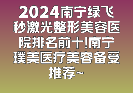 2024南宁绿飞秒激光整形美容医院排名前十！南宁璞美医疗美容备受推荐~