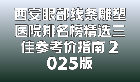 西安眼部线条雕塑医院排名榜精选三佳参考价指南 2025版