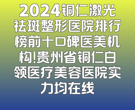 2024铜仁激光祛斑整形医院排行榜前十口碑医美机构！贵州省铜仁白领医疗美容医院实力均在线