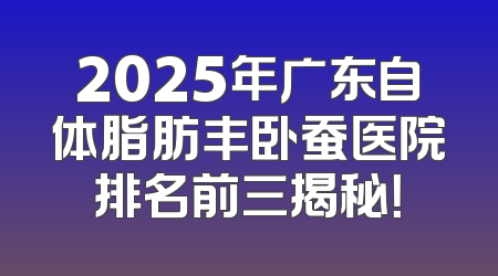 2025年广东自体脂肪丰卧蚕医院排名前三揭秘！