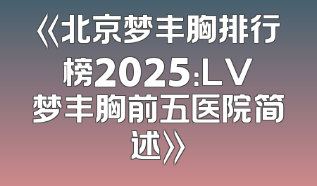 《北京梦丰胸排行榜2025：LV梦丰胸前五医院简述》