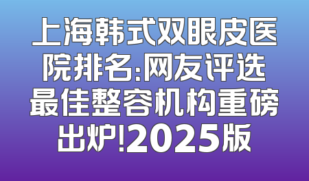 上海韩式双眼皮医院排名：网友评选最佳整容机构重磅出炉！2025版