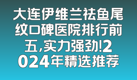 大连伊维兰祛鱼尾纹口碑医院排行前五，实力强劲！2024年精选推荐