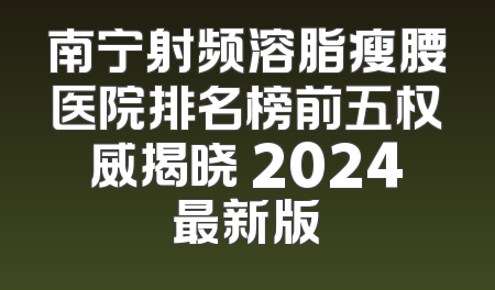 南宁射频溶脂瘦腰医院排名榜前五权威揭晓 2024最新版