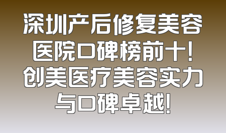 深圳产后修复美容医院口碑榜前十！创美医疗美容实力与口碑卓越！