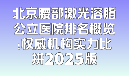北京腰部激光溶脂公立医院排名概览：权威机构实力比拼2025版