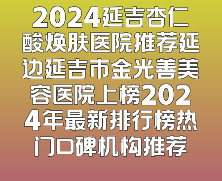 2024延吉杏仁酸焕肤医院推荐延边延吉市金光善美容医院上榜2024年最新排行榜热门口碑机构推荐