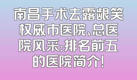 南昌手术去露龈笑权威市医院、总医院风采：排名前五的医院简介！