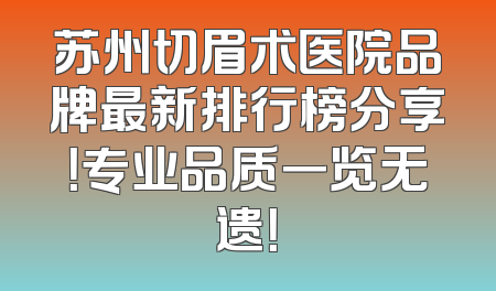 苏州切眉术医院品牌最新排行榜分享！专业品质一览无遗！