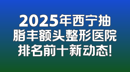 2025年西宁抽脂丰额头整形医院排名前十新动态！