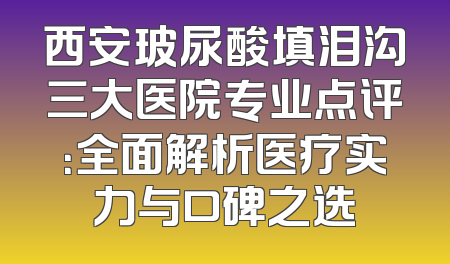 西安玻尿酸填泪沟三大医院专业点评：全面解析医疗实力与口碑之选