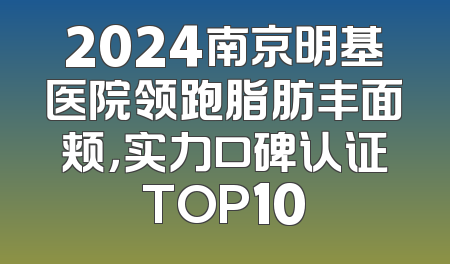 2024南京明基医院领跑脂肪丰面颊，实力口碑认证TOP10