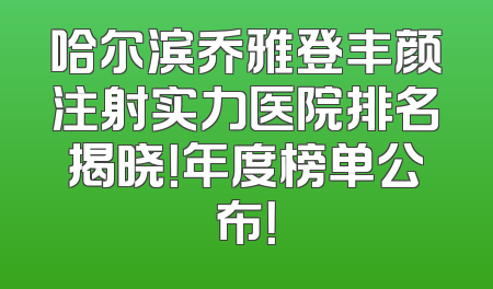 哈尔滨乔雅登丰颜注射实力医院排名揭晓！年度榜单公布！