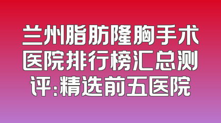 兰州脂肪隆胸手术医院排行榜汇总测评：精选前五医院