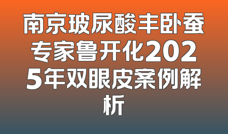 南京玻尿酸丰卧蚕专家鲁开化2025年双眼皮案例解析