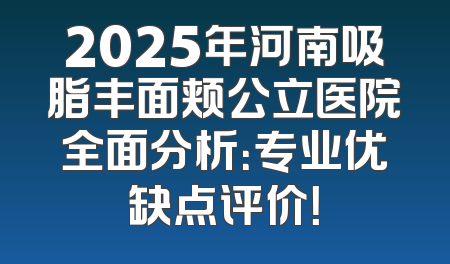 2025年河南吸脂丰面颊公立医院全面分析：专业优缺点评价！