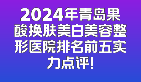 2024年青岛果酸换肤美白美容整形医院排名前五实力点评!