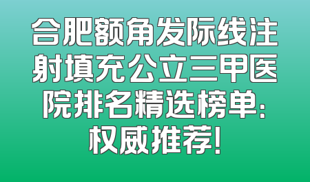 合肥额角发际线注射填充公立三甲医院排名精选榜单：权威推荐！