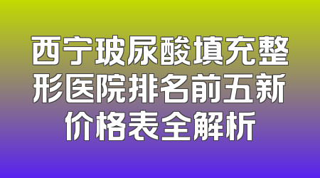 西宁玻尿酸填充整形医院排名前五新价格表全解析