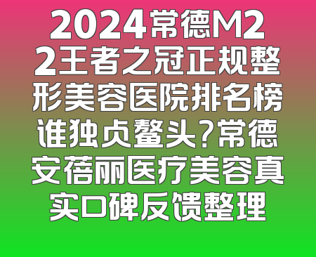 2024常德M22王者之冠正规整形美容医院排名榜谁独占鳌头？常德安蓓丽医疗美容真实口碑反馈整理