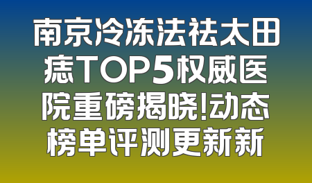 南京冷冻法祛太田痣TOP5权威医院重磅揭晓！动态榜单评测更新新