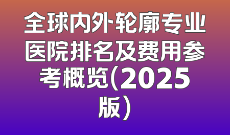 全球内外轮廓专业医院排名及费用参考概览（2025版）