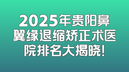 2025年贵阳鼻翼缘退缩矫正术医院排名大揭晓！
