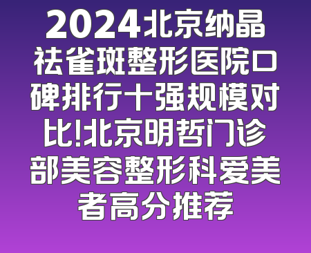 2024北京纳晶祛雀斑整形医院口碑排行十强规模对比！北京明哲门诊部美容整形科爱美者高分推荐