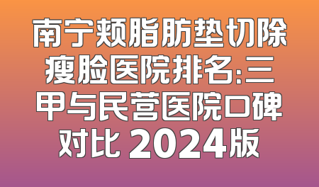 南宁颊脂肪垫切除瘦脸医院排名：三甲与民营医院口碑对比 2024版