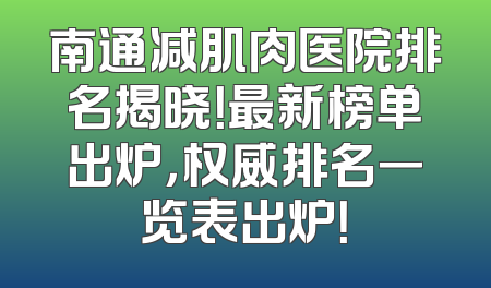 南通减肌肉医院排名揭晓！最新榜单出炉，权威排名一览表出炉！