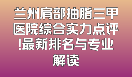 兰州肩部抽脂三甲医院综合实力点评！最新排名与专业解读