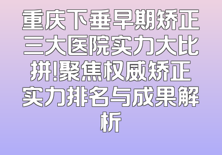 重庆下垂早期矫正三大医院实力大比拼！聚焦权威矫正实力排名与成果解析