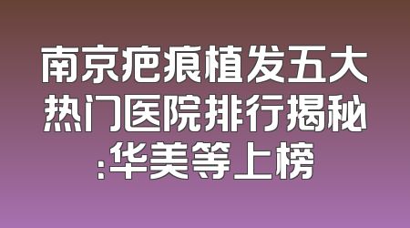 南京疤痕植发五大热门医院排行揭秘：华美等上榜