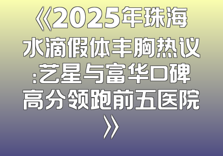 《2025年珠海水滴假体丰胸热议：艺星与富华口碑高分领跑前五医院》