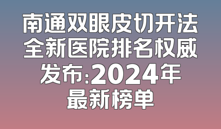 南通双眼皮切开法全新医院排名权威发布：2024年最新榜单