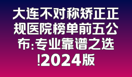 大连不对称矫正正规医院榜单前五公布：专业靠谱之选！2024版