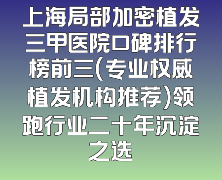 上海局部加密植发三甲医院口碑排行榜前三（专业权威植发机构推荐）领跑行业二十年沉淀之选